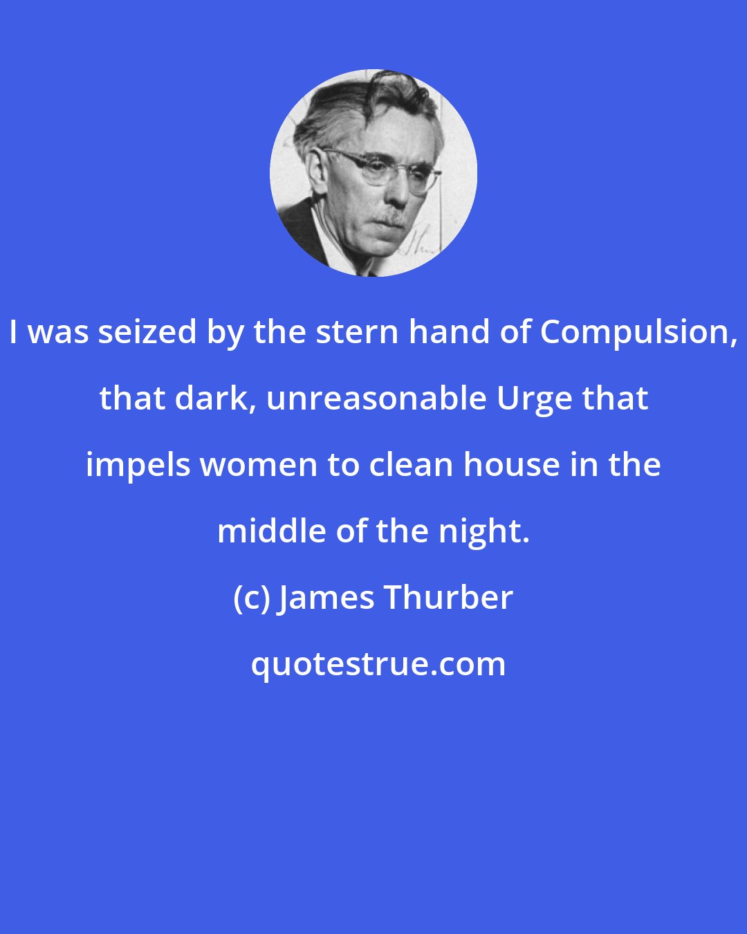 James Thurber: I was seized by the stern hand of Compulsion, that dark, unreasonable Urge that impels women to clean house in the middle of the night.