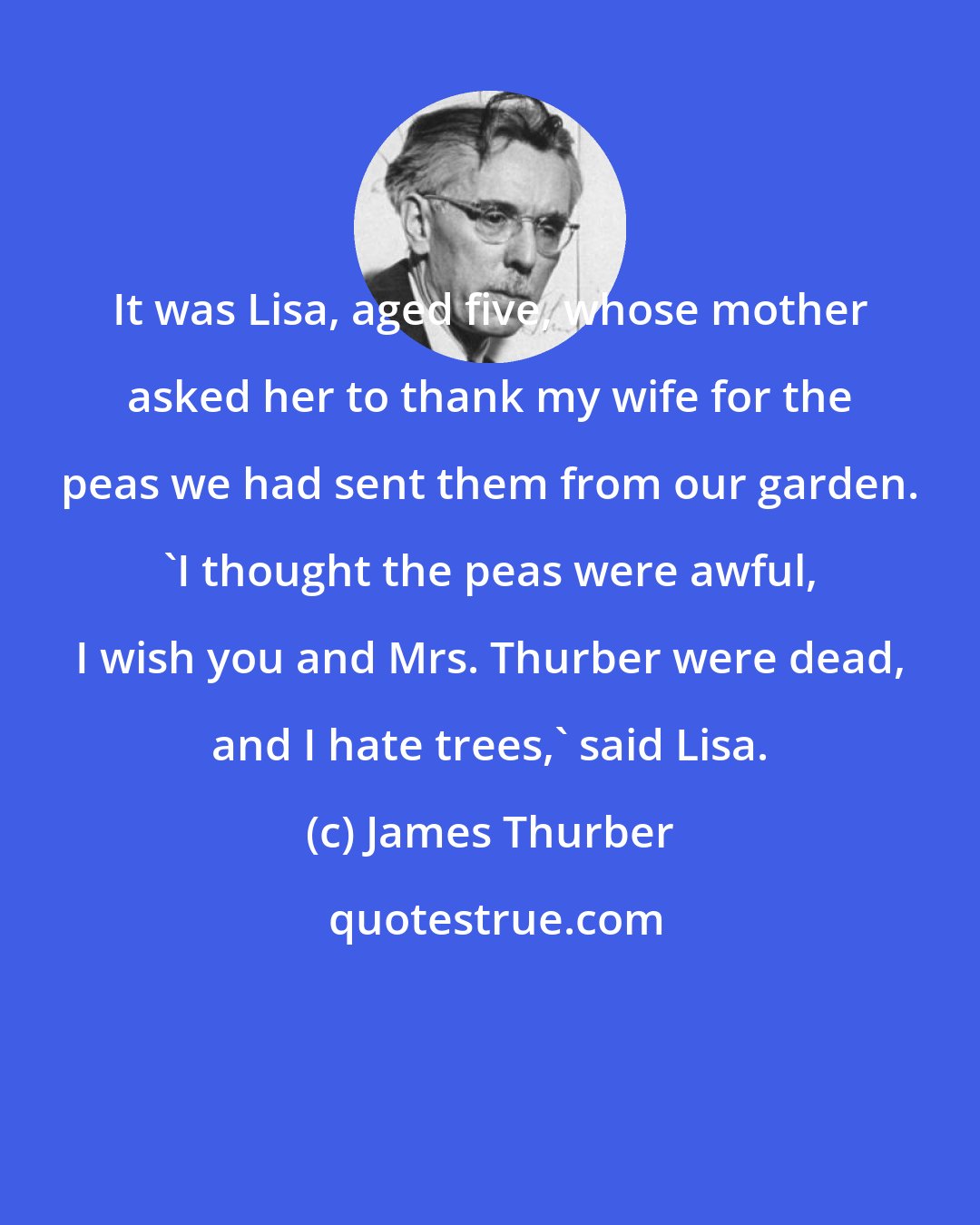 James Thurber: It was Lisa, aged five, whose mother asked her to thank my wife for the peas we had sent them from our garden. 'I thought the peas were awful, I wish you and Mrs. Thurber were dead, and I hate trees,' said Lisa.