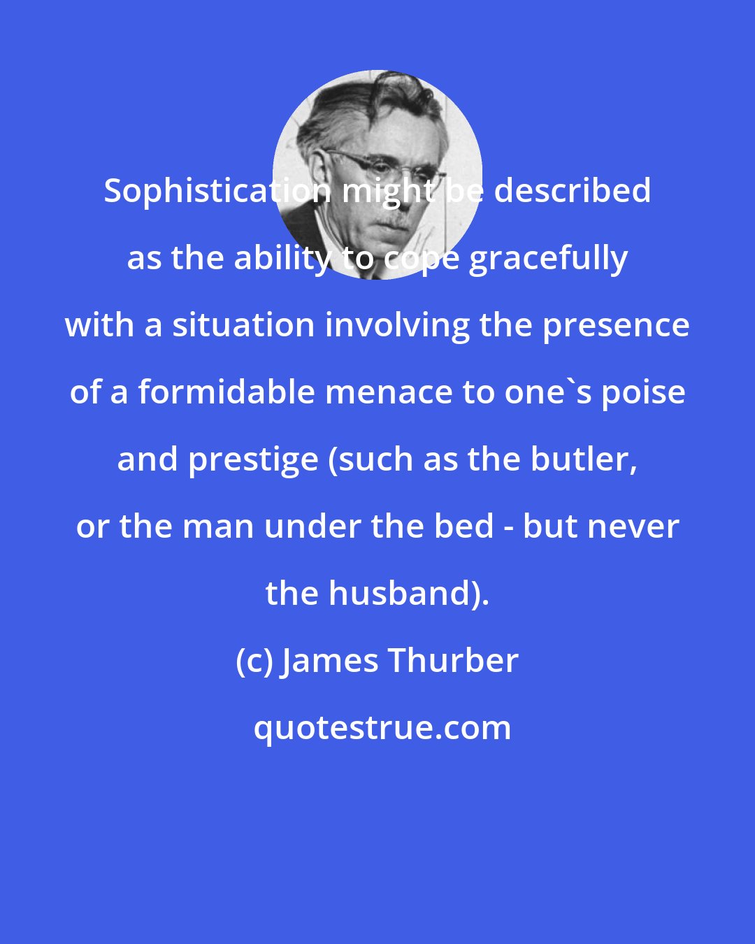 James Thurber: Sophistication might be described as the ability to cope gracefully with a situation involving the presence of a formidable menace to one's poise and prestige (such as the butler, or the man under the bed - but never the husband).