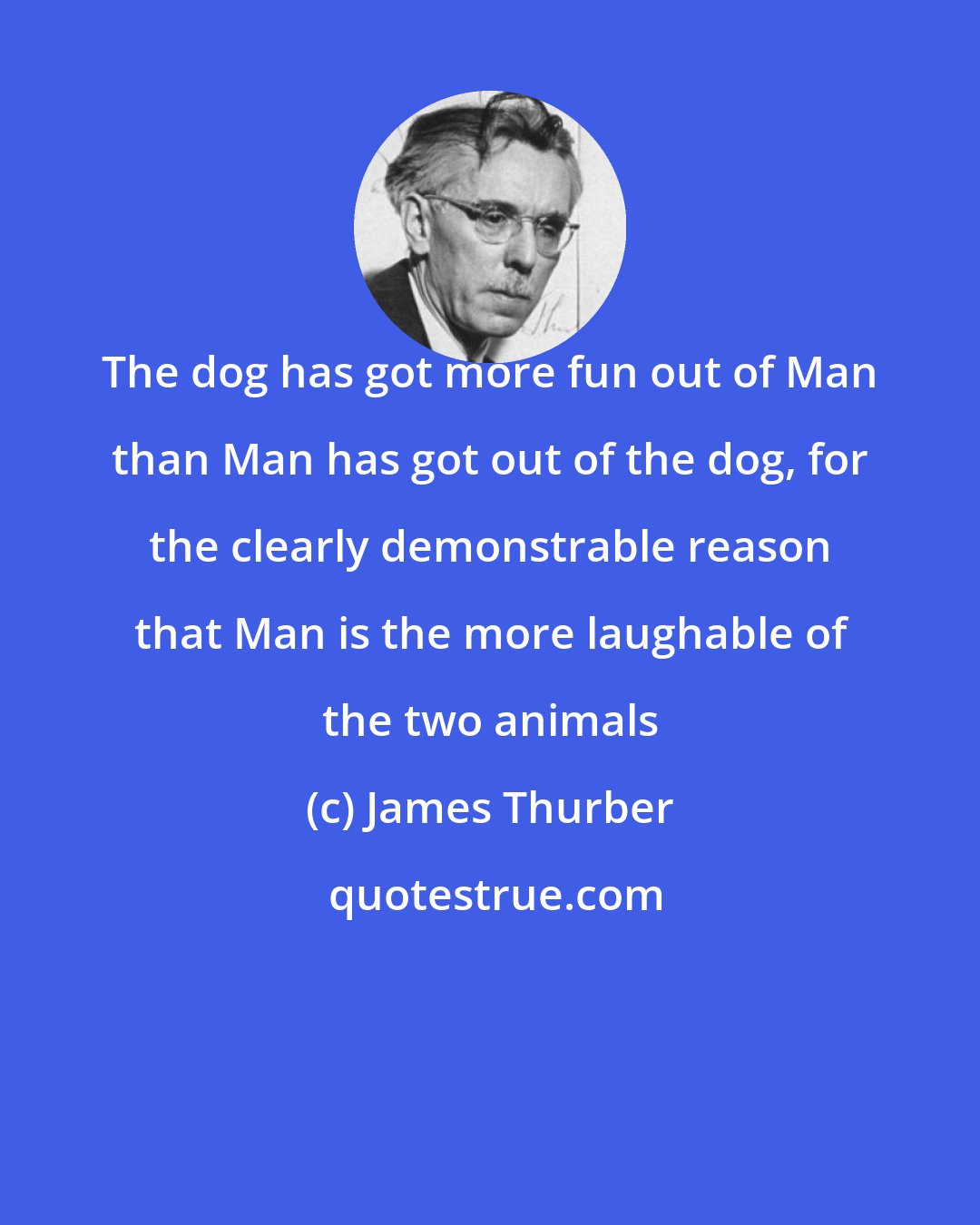 James Thurber: The dog has got more fun out of Man than Man has got out of the dog, for the clearly demonstrable reason that Man is the more laughable of the two animals