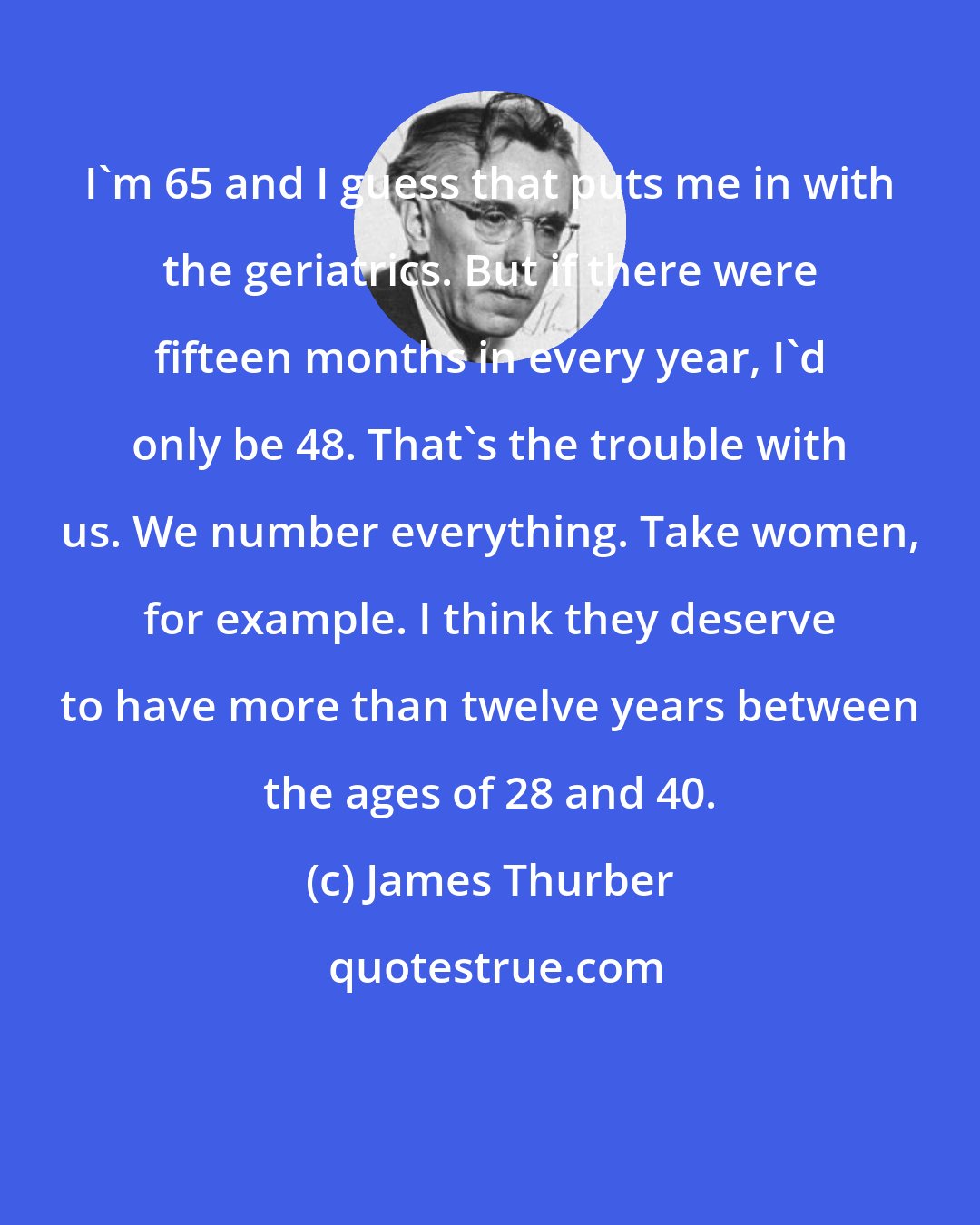 James Thurber: I'm 65 and I guess that puts me in with the geriatrics. But if there were fifteen months in every year, I'd only be 48. That's the trouble with us. We number everything. Take women, for example. I think they deserve to have more than twelve years between the ages of 28 and 40.