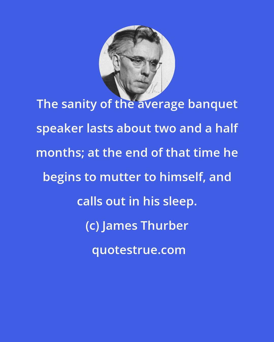 James Thurber: The sanity of the average banquet speaker lasts about two and a half months; at the end of that time he begins to mutter to himself, and calls out in his sleep.