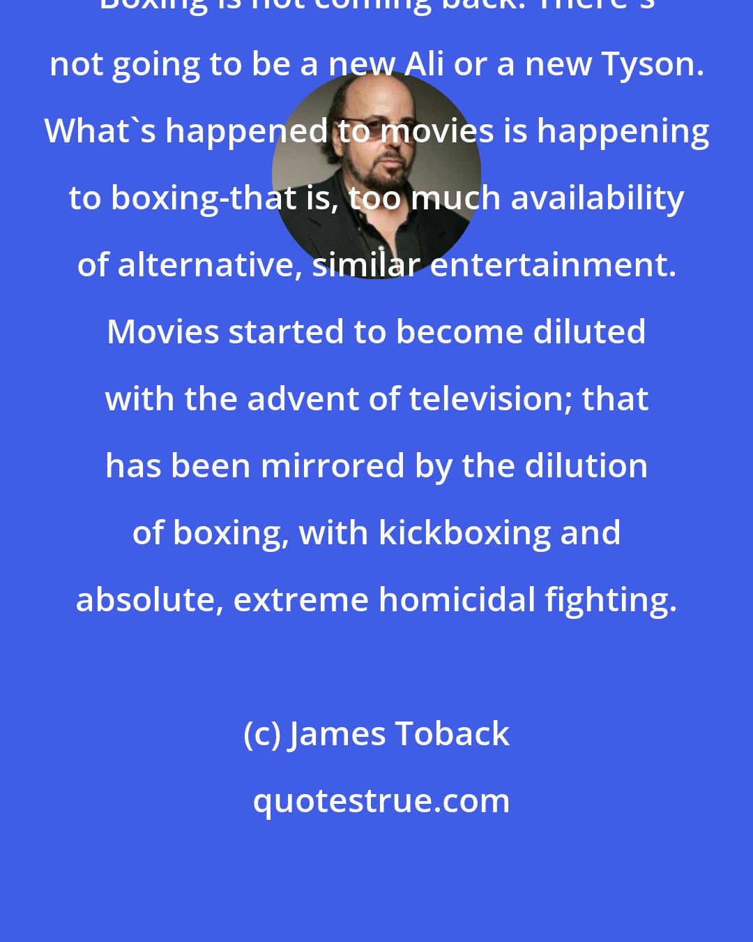 James Toback: Boxing is not coming back. There's not going to be a new Ali or a new Tyson. What's happened to movies is happening to boxing-that is, too much availability of alternative, similar entertainment. Movies started to become diluted with the advent of television; that has been mirrored by the dilution of boxing, with kickboxing and absolute, extreme homicidal fighting.