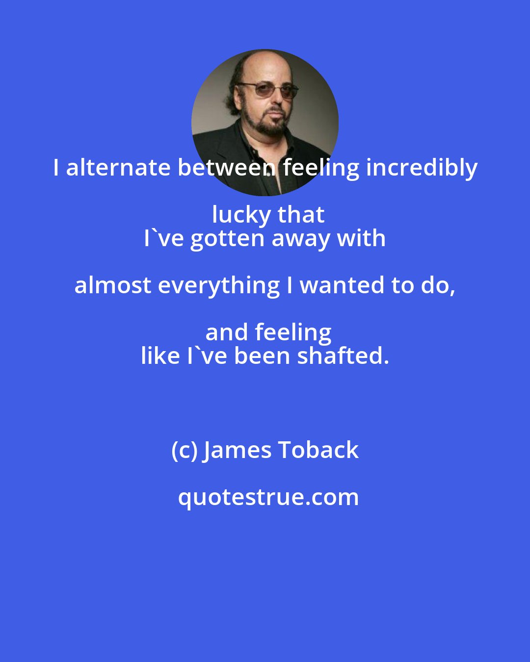 James Toback: I alternate between feeling incredibly lucky that
 I've gotten away with almost everything I wanted to do, and feeling
 like I've been shafted.