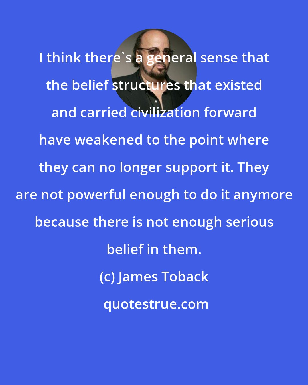 James Toback: I think there's a general sense that the belief structures that existed and carried civilization forward have weakened to the point where they can no longer support it. They are not powerful enough to do it anymore because there is not enough serious belief in them.
