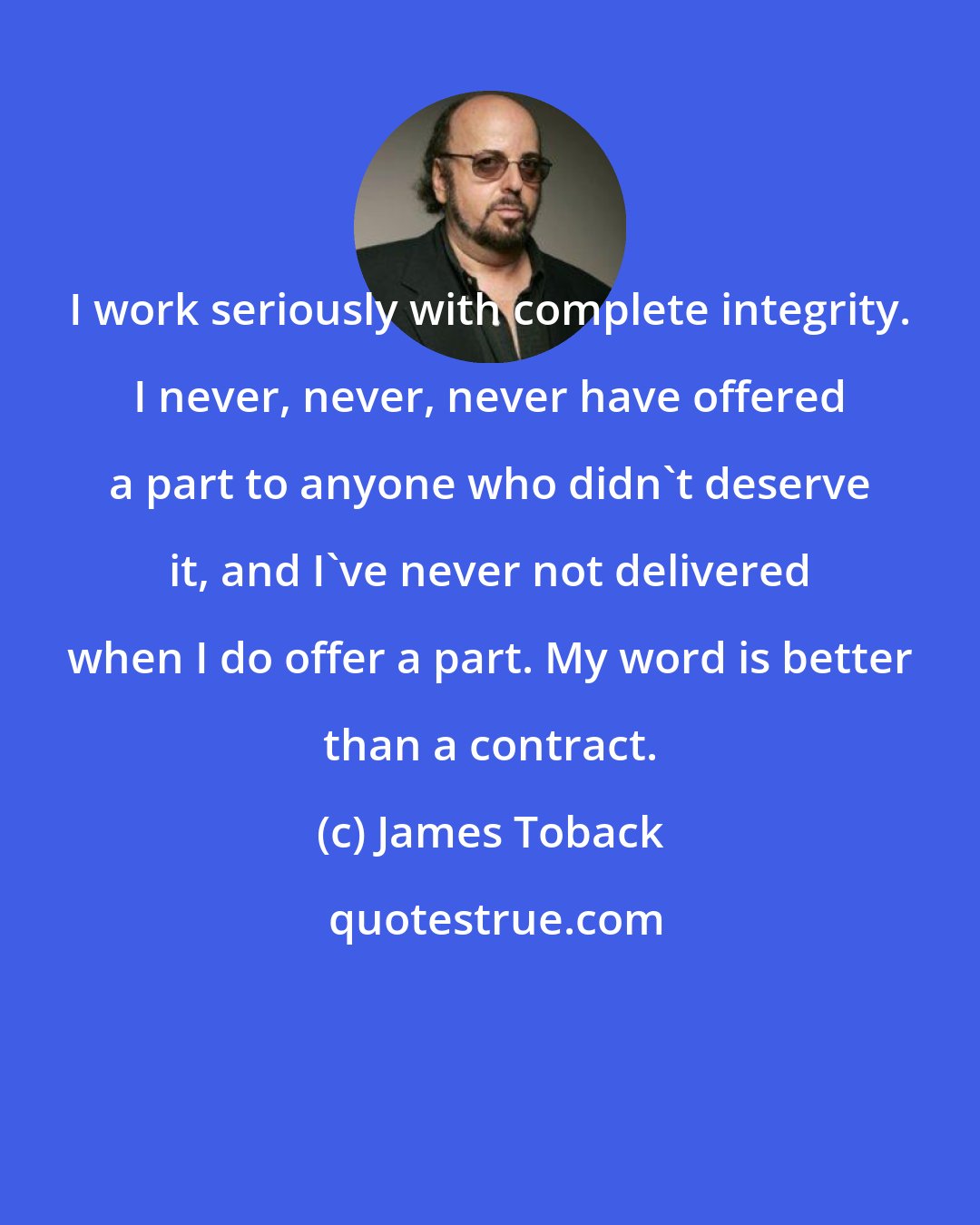 James Toback: I work seriously with complete integrity. I never, never, never have offered a part to anyone who didn't deserve it, and I've never not delivered when I do offer a part. My word is better than a contract.