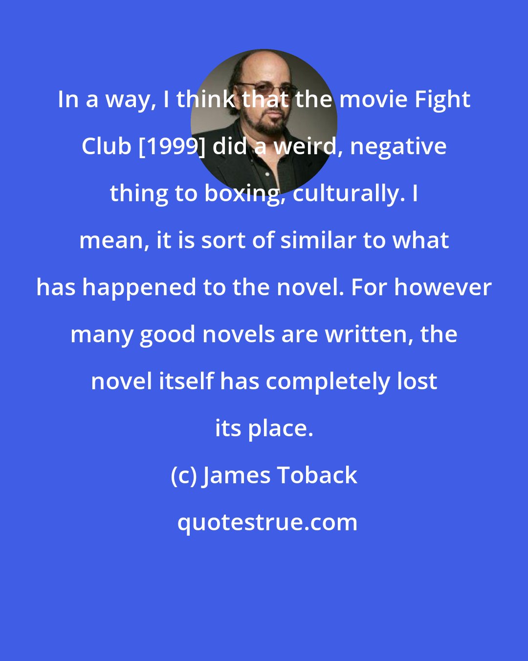 James Toback: In a way, I think that the movie Fight Club [1999] did a weird, negative thing to boxing, culturally. I mean, it is sort of similar to what has happened to the novel. For however many good novels are written, the novel itself has completely lost its place.