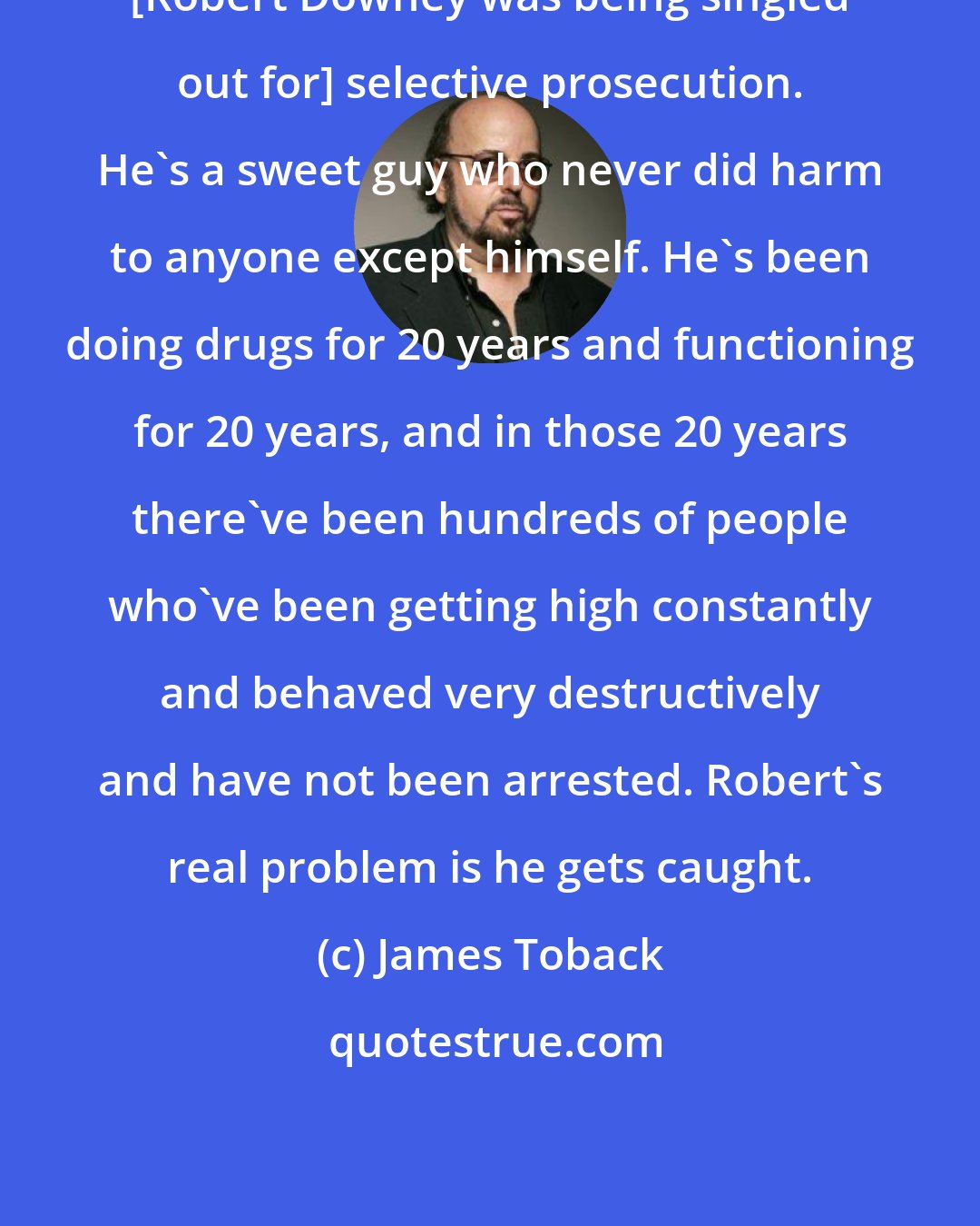 James Toback: [Robert Downey was being singled out for] selective prosecution. He's a sweet guy who never did harm to anyone except himself. He's been doing drugs for 20 years and functioning for 20 years, and in those 20 years there've been hundreds of people who've been getting high constantly and behaved very destructively and have not been arrested. Robert's real problem is he gets caught.