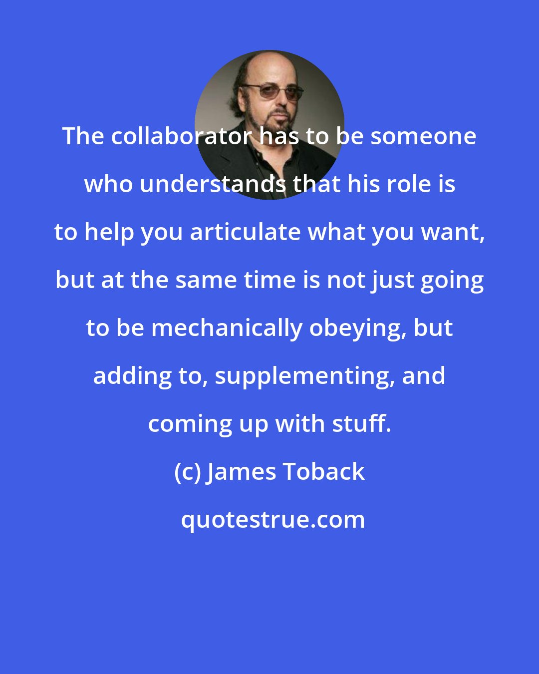 James Toback: The collaborator has to be someone who understands that his role is to help you articulate what you want, but at the same time is not just going to be mechanically obeying, but adding to, supplementing, and coming up with stuff.