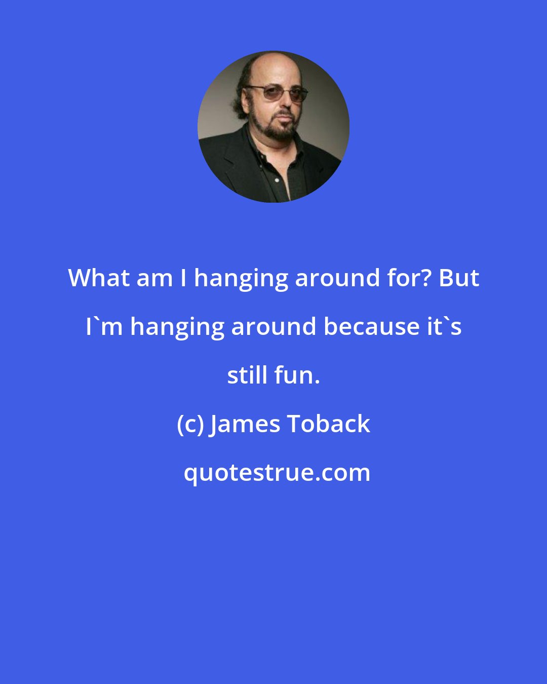 James Toback: What am I hanging around for? But I'm hanging around because it's still fun.