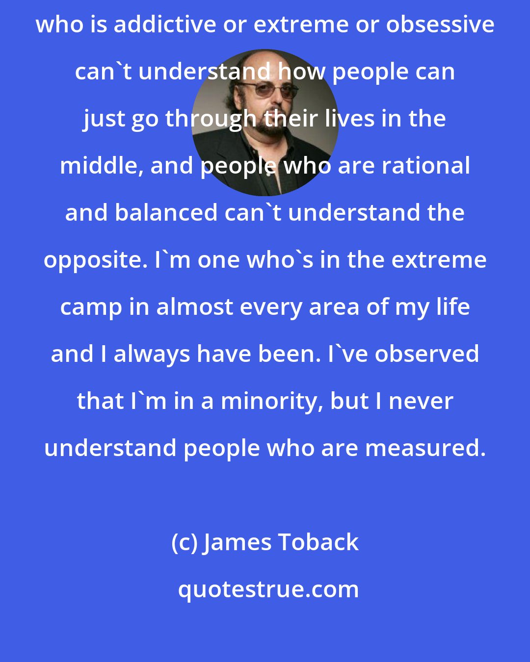 James Toback: When people are temperate in their behavior, in their lives, someone who is addictive or extreme or obsessive can't understand how people can just go through their lives in the middle, and people who are rational and balanced can't understand the opposite. I'm one who's in the extreme camp in almost every area of my life and I always have been. I've observed that I'm in a minority, but I never understand people who are measured.