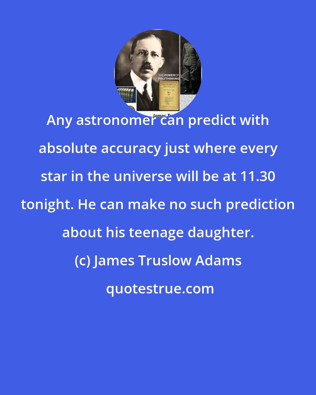 James Truslow Adams: Any astronomer can predict with absolute accuracy just where every star in the universe will be at 11.30 tonight. He can make no such prediction about his teenage daughter.
