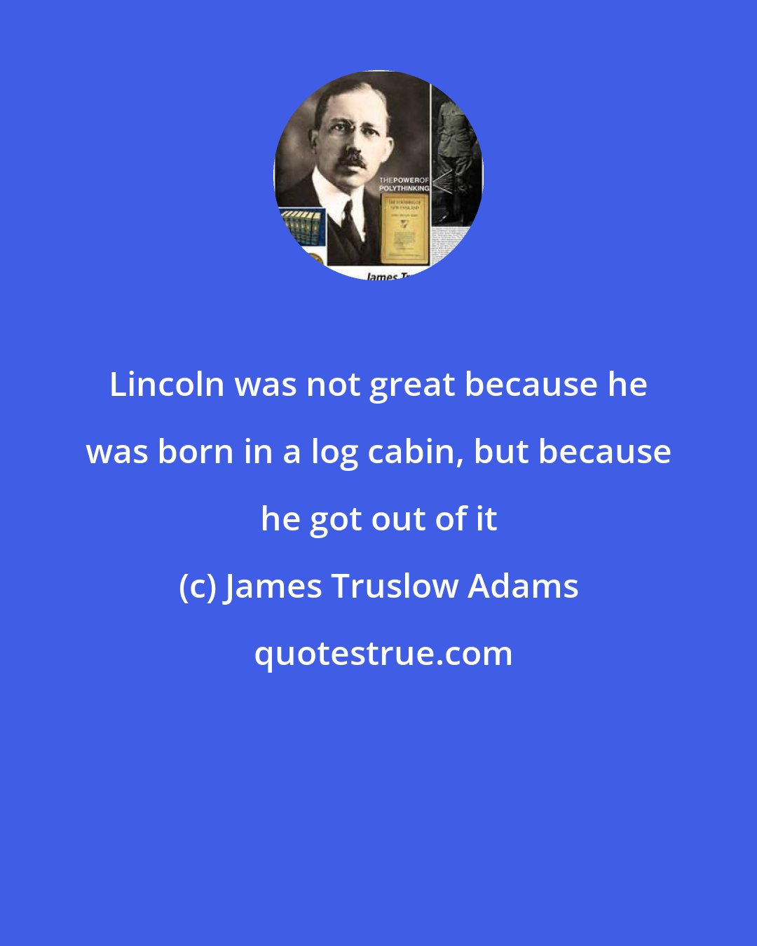 James Truslow Adams: Lincoln was not great because he was born in a log cabin, but because he got out of it