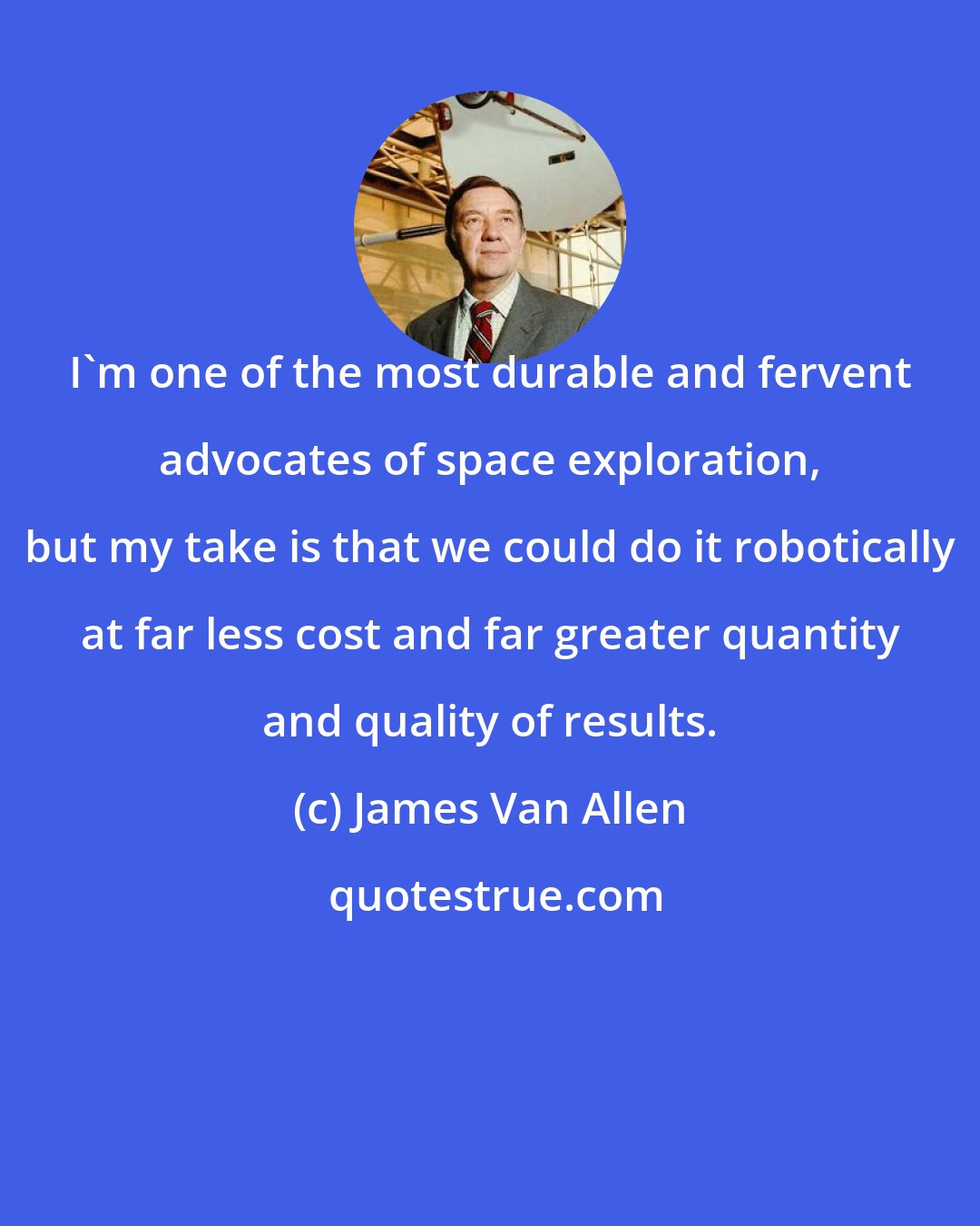 James Van Allen: I'm one of the most durable and fervent advocates of space exploration, but my take is that we could do it robotically at far less cost and far greater quantity and quality of results.