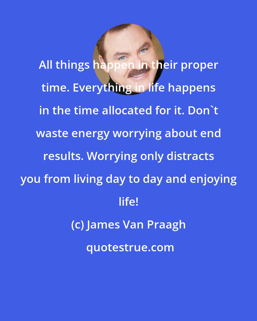 James Van Praagh: All things happen in their proper time. Everything in life happens in the time allocated for it. Don't waste energy worrying about end results. Worrying only distracts you from living day to day and enjoying life!