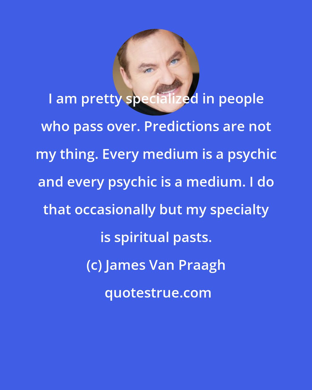 James Van Praagh: I am pretty specialized in people who pass over. Predictions are not my thing. Every medium is a psychic and every psychic is a medium. I do that occasionally but my specialty is spiritual pasts.