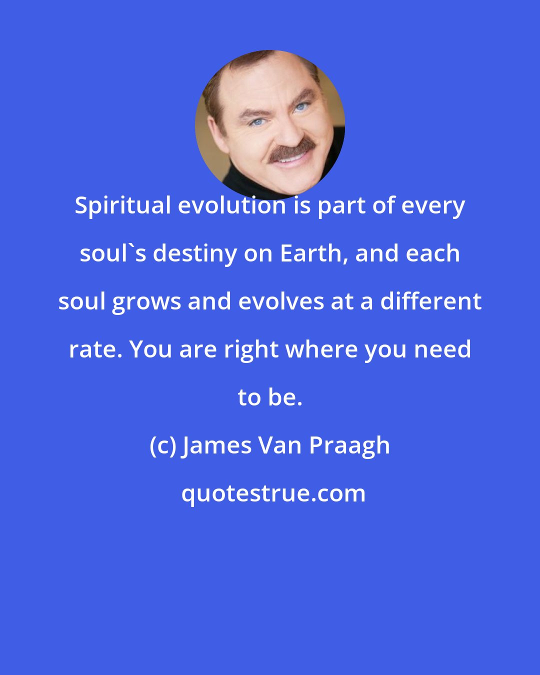 James Van Praagh: Spiritual evolution is part of every soul's destiny on Earth, and each soul grows and evolves at a different rate. You are right where you need to be.