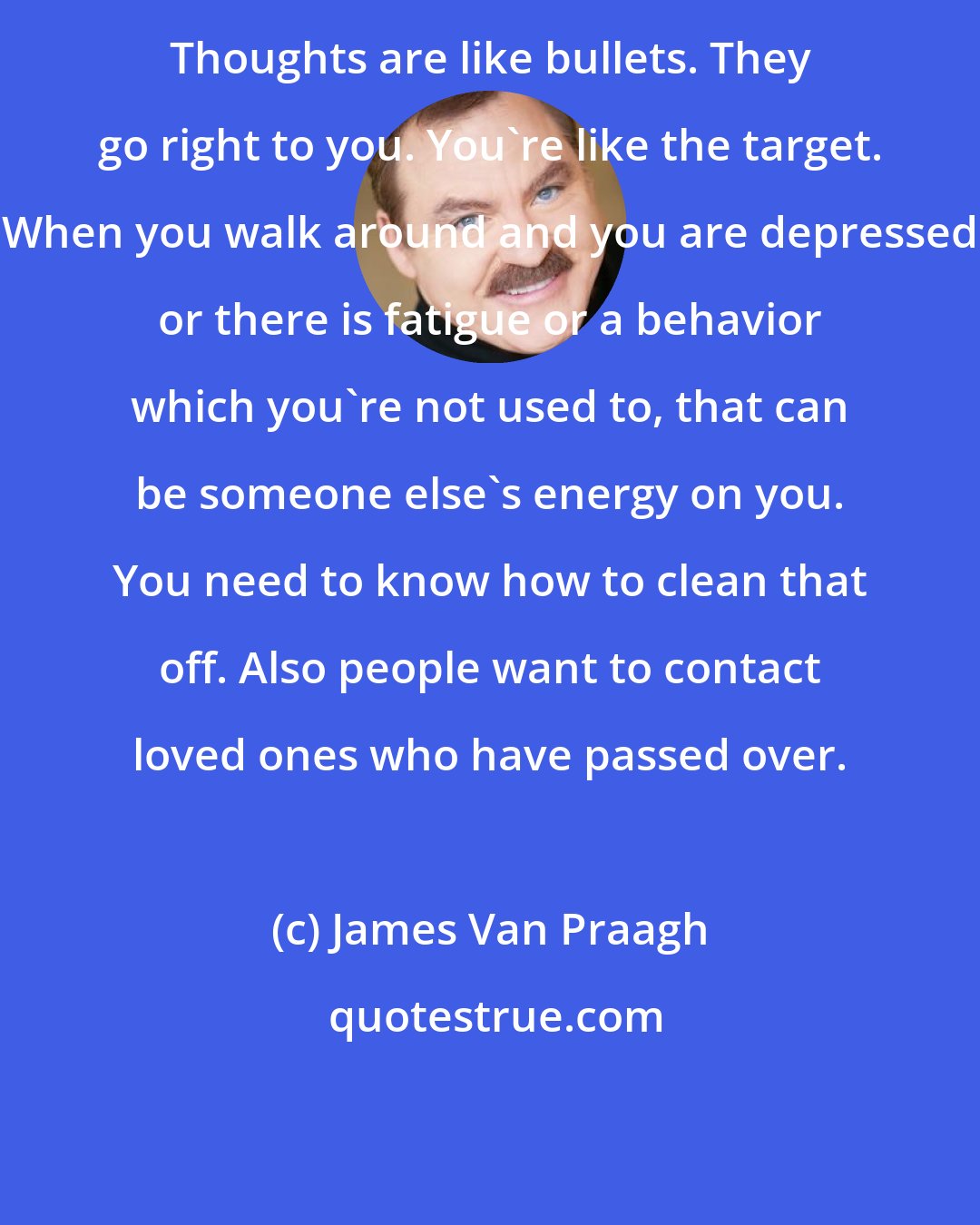 James Van Praagh: Thoughts are like bullets. They go right to you. You're like the target. When you walk around and you are depressed or there is fatigue or a behavior which you're not used to, that can be someone else's energy on you. You need to know how to clean that off. Also people want to contact loved ones who have passed over.