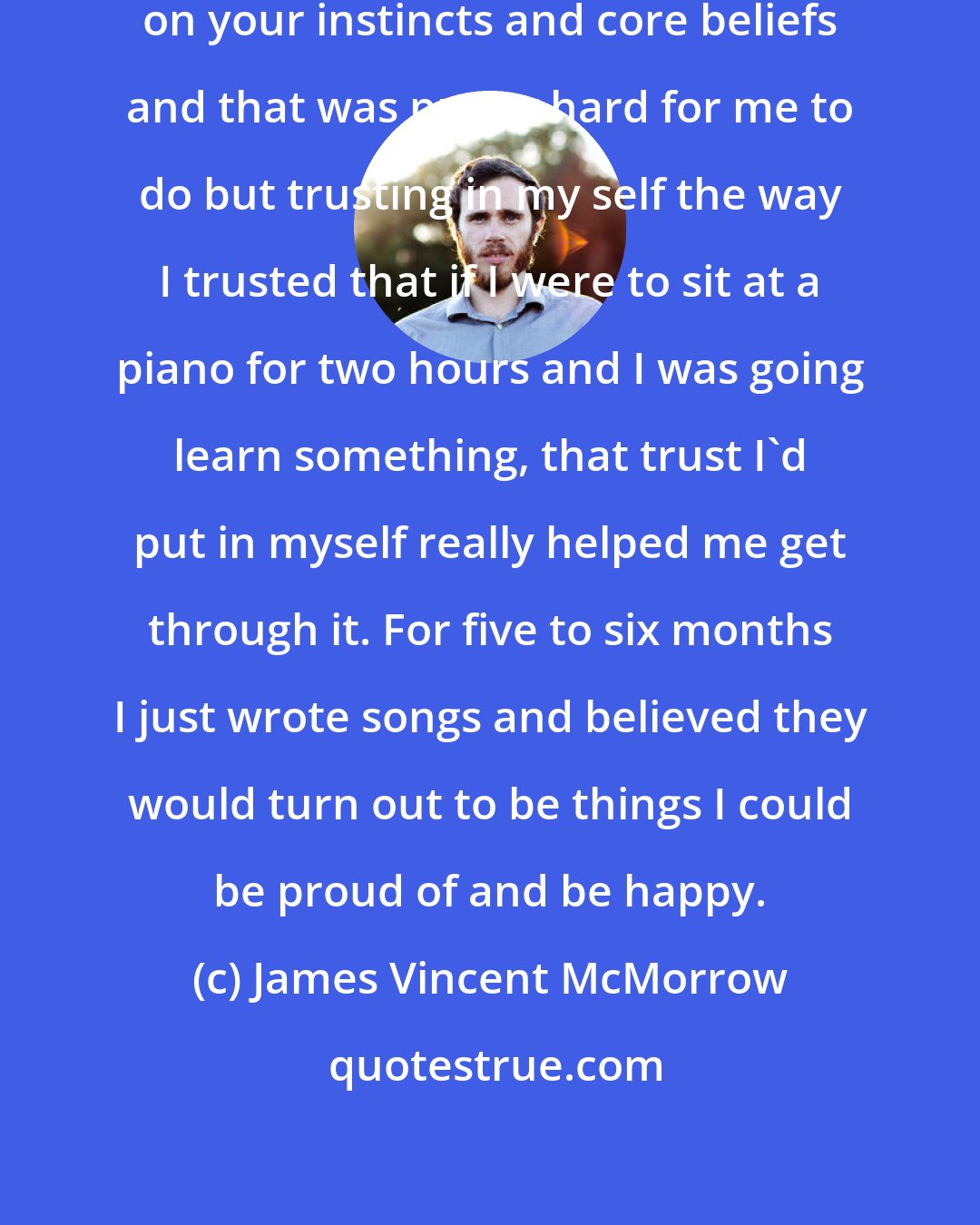 James Vincent McMorrow: Its always important to fall back on your instincts and core beliefs and that was pretty hard for me to do but trusting in my self the way I trusted that if I were to sit at a piano for two hours and I was going learn something, that trust I'd put in myself really helped me get through it. For five to six months I just wrote songs and believed they would turn out to be things I could be proud of and be happy.