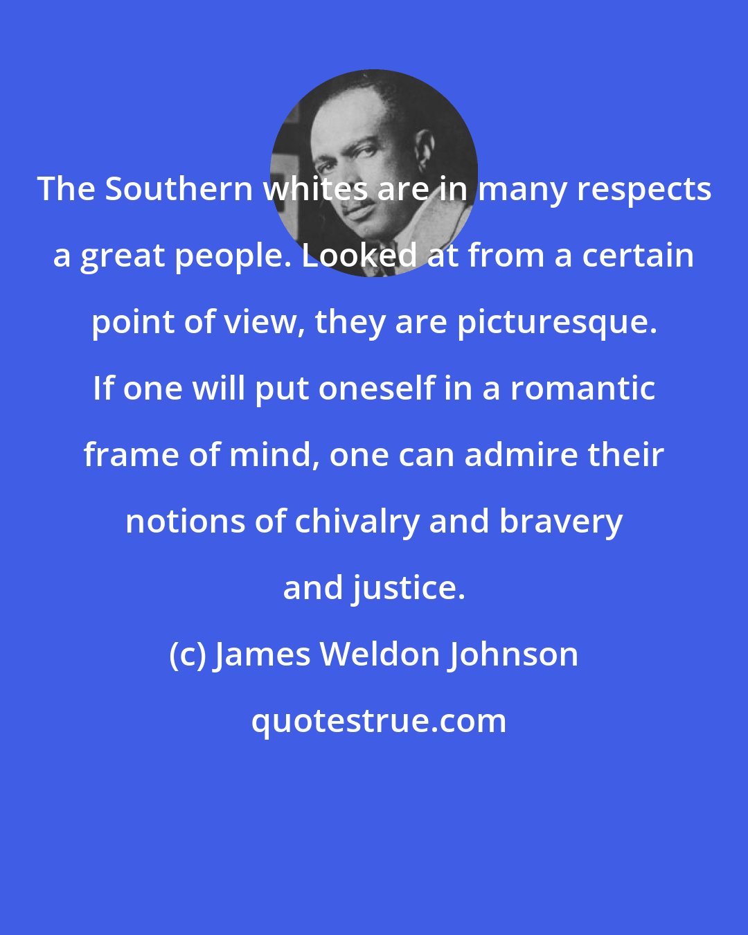 James Weldon Johnson: The Southern whites are in many respects a great people. Looked at from a certain point of view, they are picturesque. If one will put oneself in a romantic frame of mind, one can admire their notions of chivalry and bravery and justice.
