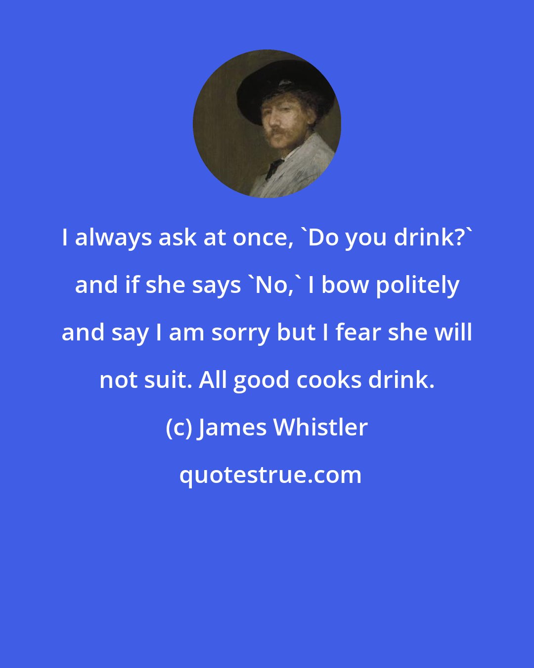 James Whistler: I always ask at once, 'Do you drink?' and if she says 'No,' I bow politely and say I am sorry but I fear she will not suit. All good cooks drink.