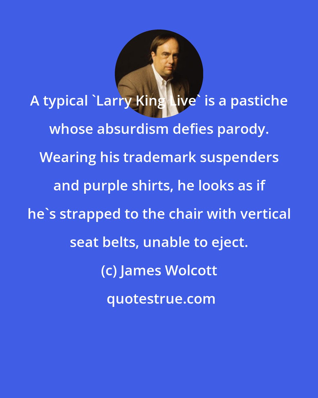 James Wolcott: A typical 'Larry King Live' is a pastiche whose absurdism defies parody. Wearing his trademark suspenders and purple shirts, he looks as if he's strapped to the chair with vertical seat belts, unable to eject.