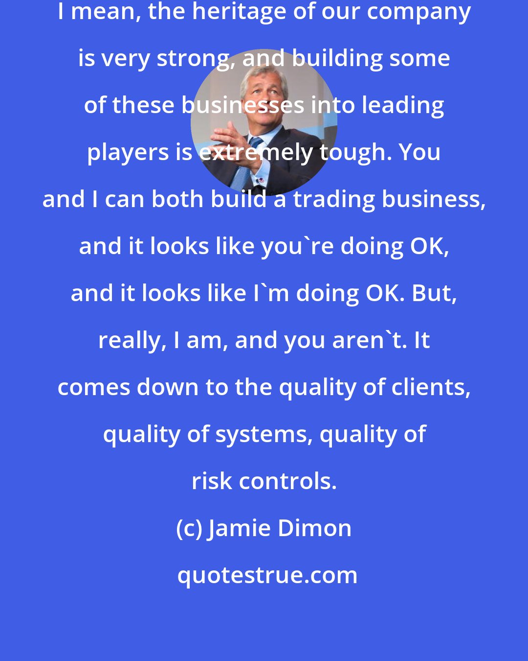 Jamie Dimon: I also think you have to be very careful. I mean, the heritage of our company is very strong, and building some of these businesses into leading players is extremely tough. You and I can both build a trading business, and it looks like you're doing OK, and it looks like I'm doing OK. But, really, I am, and you aren't. It comes down to the quality of clients, quality of systems, quality of risk controls.