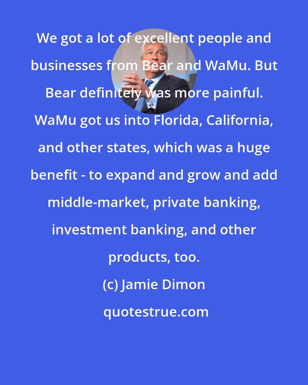 Jamie Dimon: We got a lot of excellent people and businesses from Bear and WaMu. But Bear definitely was more painful. WaMu got us into Florida, California, and other states, which was a huge benefit - to expand and grow and add middle-market, private banking, investment banking, and other products, too.