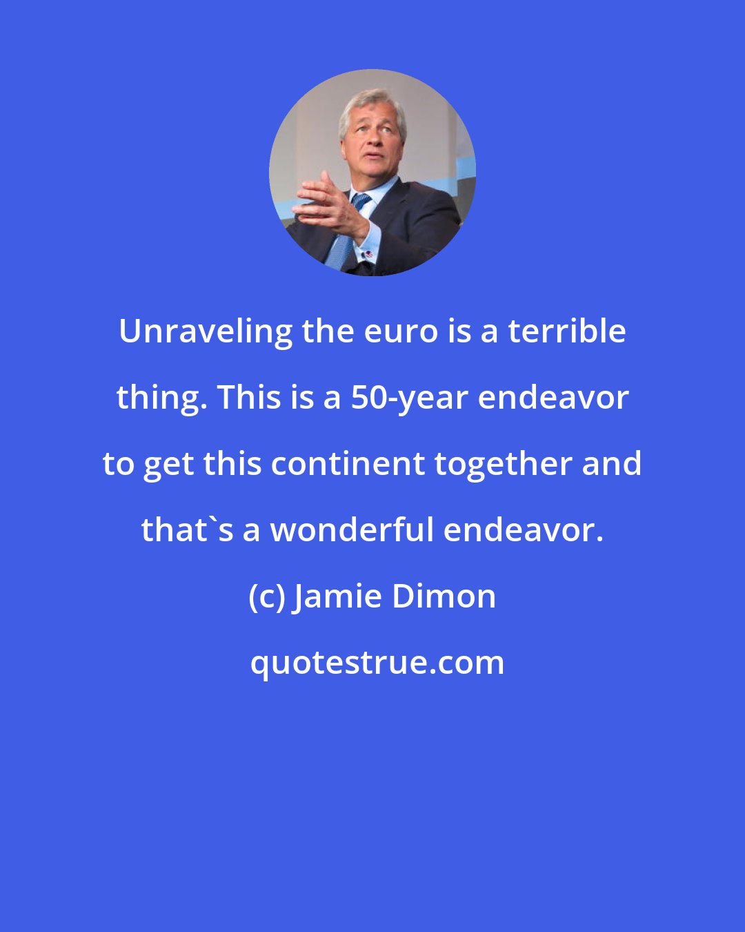 Jamie Dimon: Unraveling the euro is a terrible thing. This is a 50-year endeavor to get this continent together and that's a wonderful endeavor.