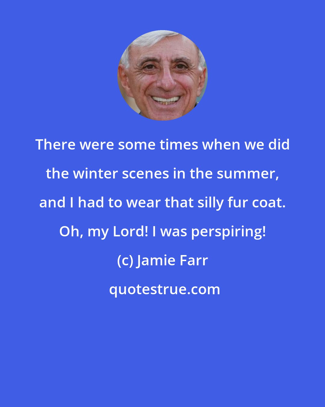 Jamie Farr: There were some times when we did the winter scenes in the summer, and I had to wear that silly fur coat. Oh, my Lord! I was perspiring!