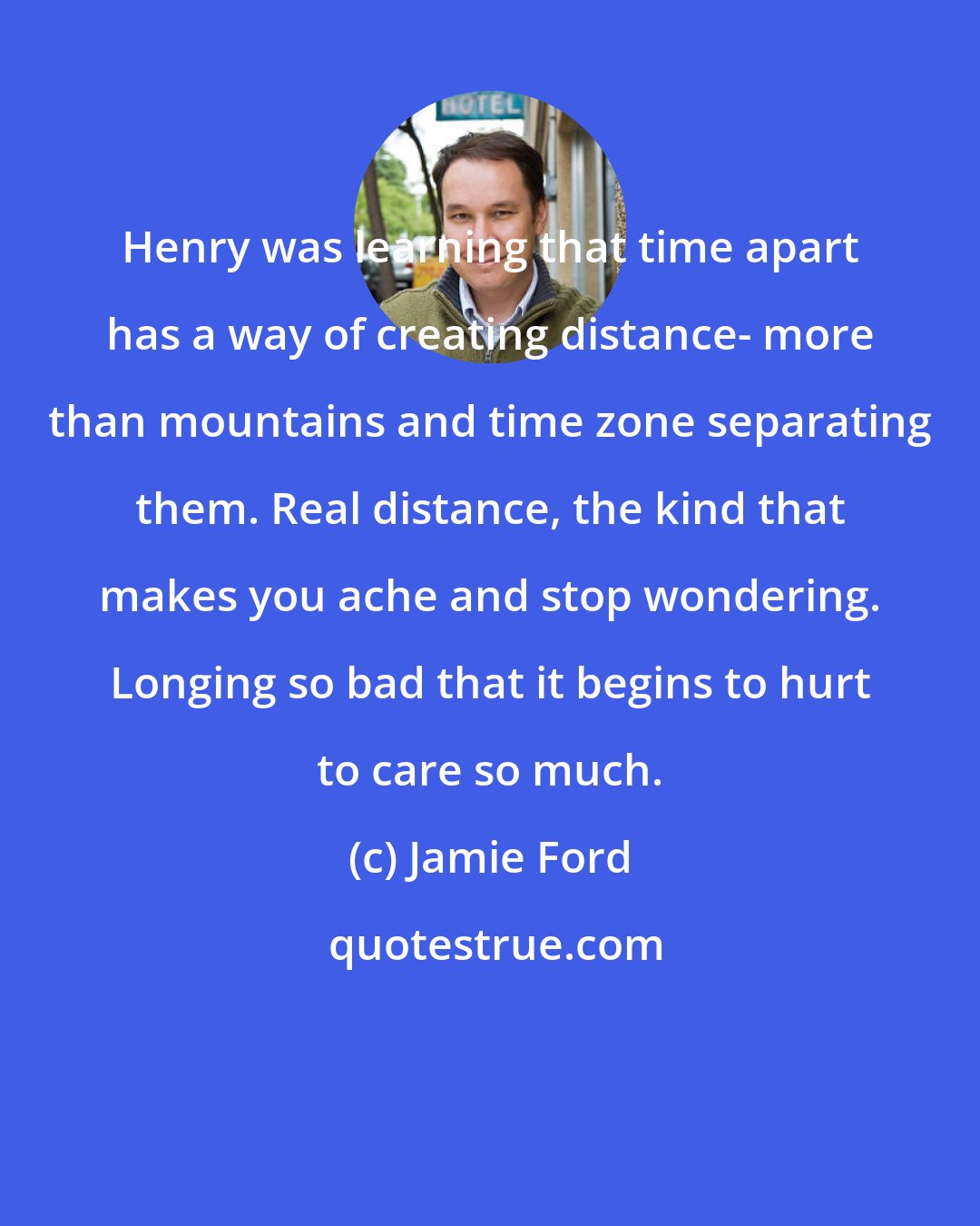 Jamie Ford: Henry was learning that time apart has a way of creating distance- more than mountains and time zone separating them. Real distance, the kind that makes you ache and stop wondering. Longing so bad that it begins to hurt to care so much.