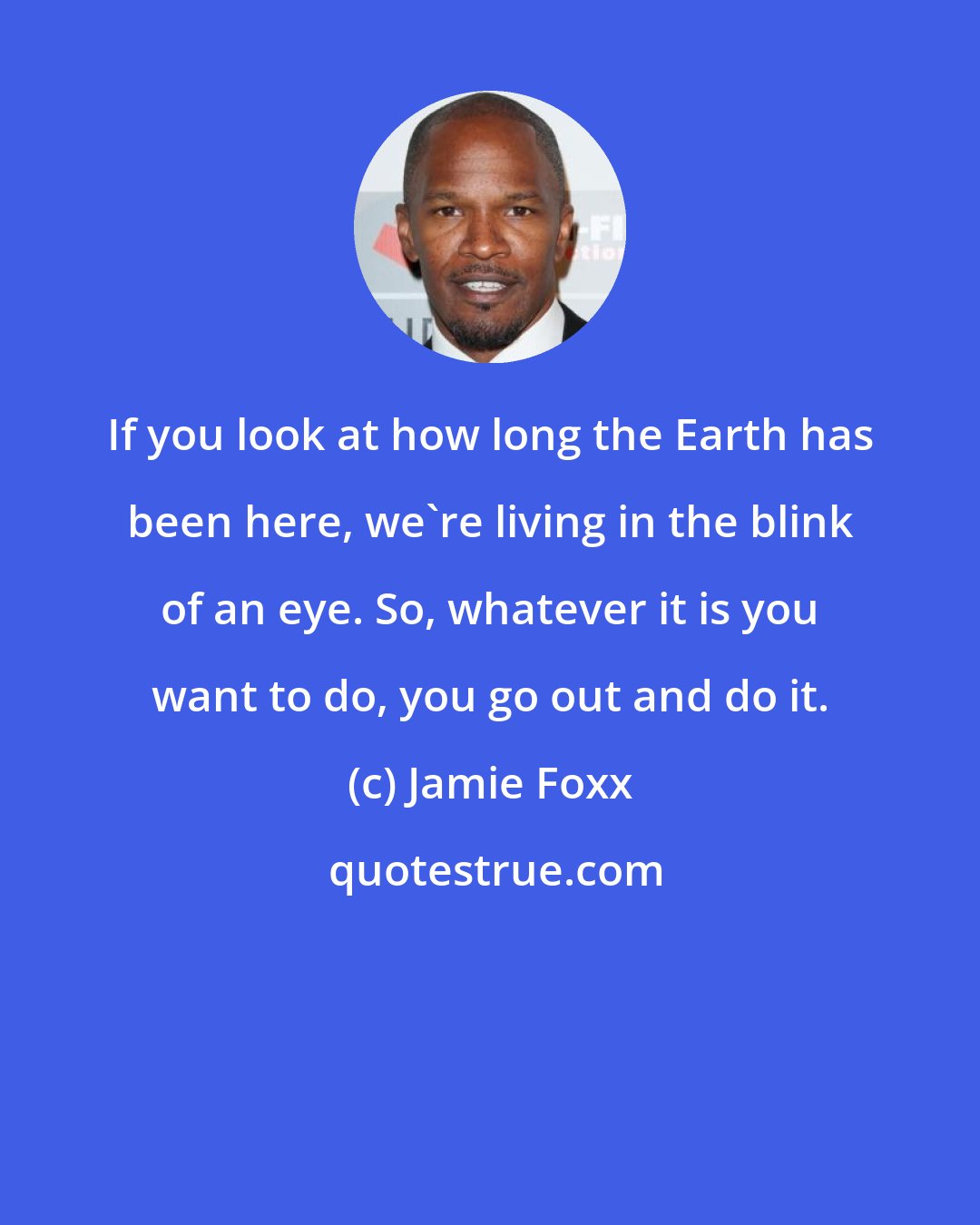 Jamie Foxx: If you look at how long the Earth has been here, we're living in the blink of an eye. So, whatever it is you want to do, you go out and do it.