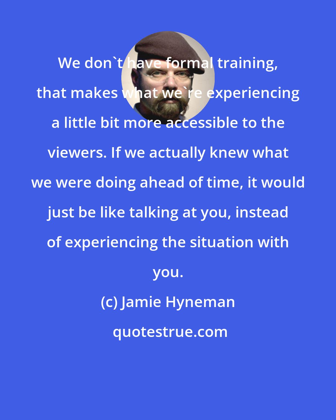Jamie Hyneman: We don't have formal training, that makes what we're experiencing a little bit more accessible to the viewers. If we actually knew what we were doing ahead of time, it would just be like talking at you, instead of experiencing the situation with you.