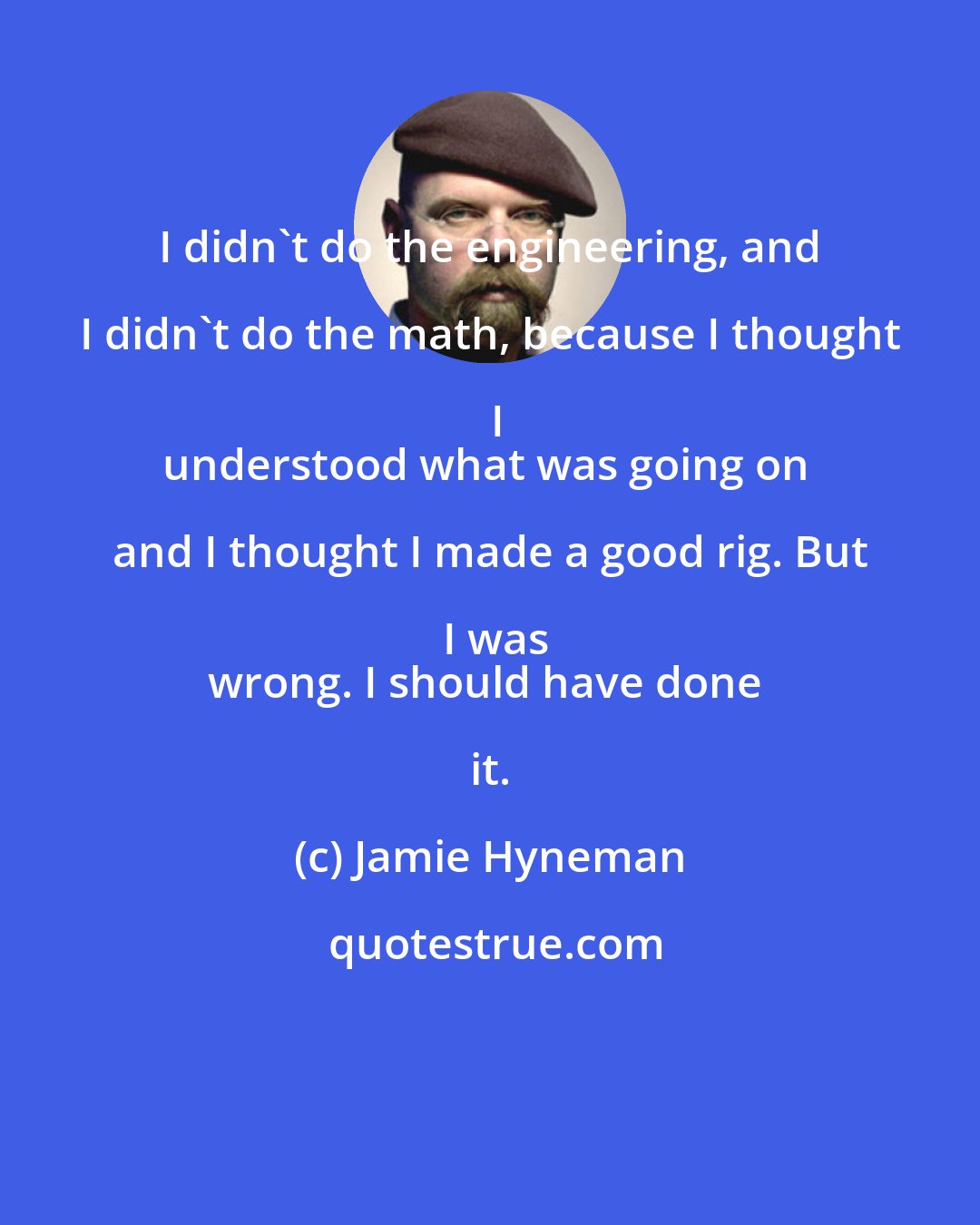 Jamie Hyneman: I didn't do the engineering, and I didn't do the math, because I thought I
understood what was going on and I thought I made a good rig. But I was
wrong. I should have done it.