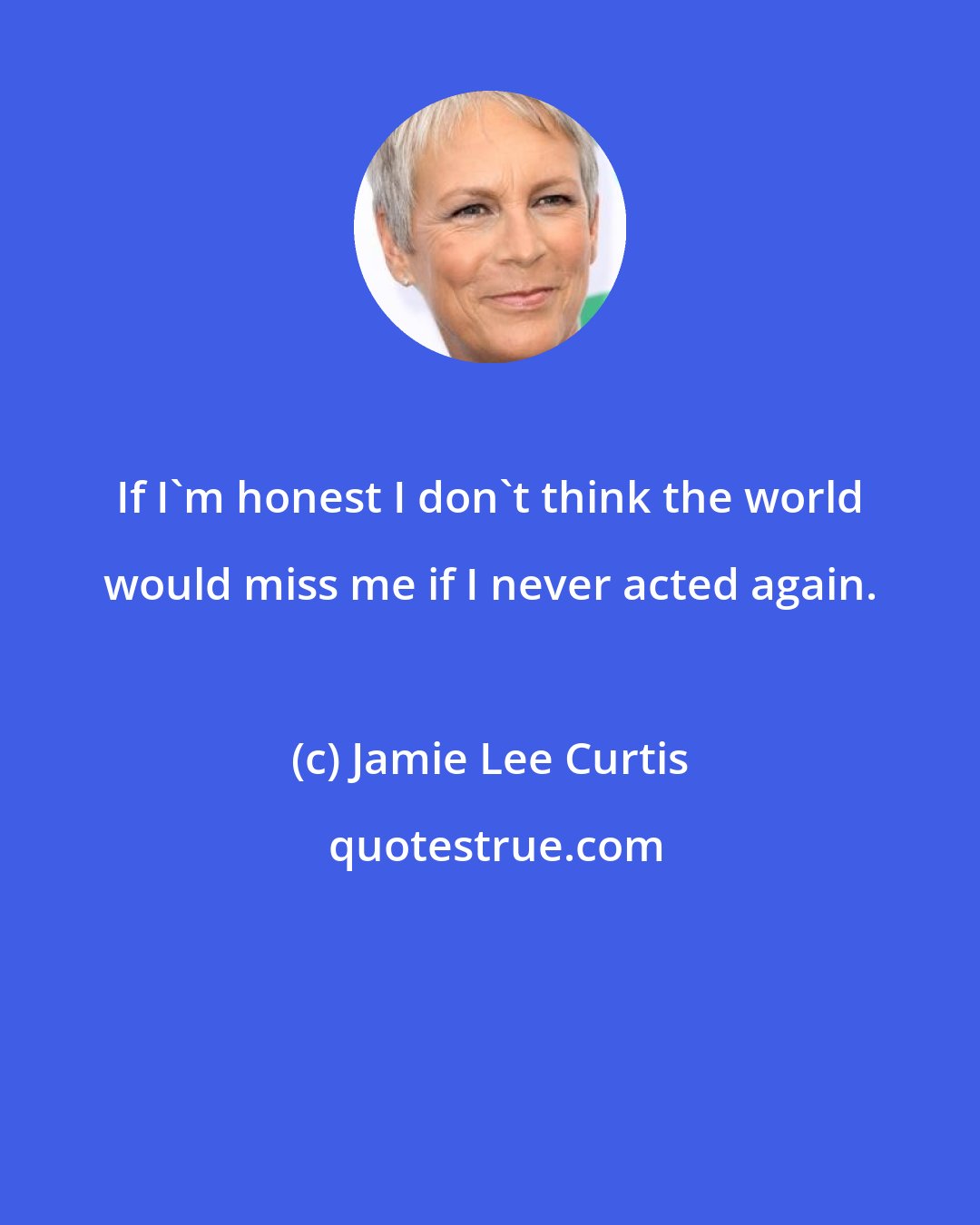 Jamie Lee Curtis: If I'm honest I don't think the world would miss me if I never acted again.