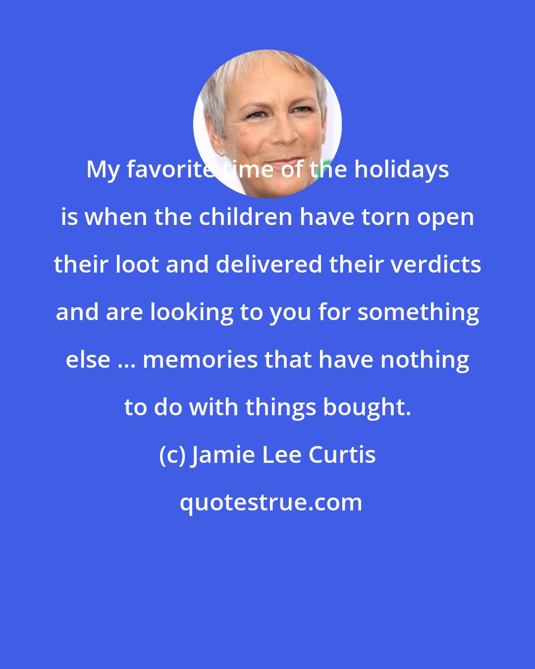 Jamie Lee Curtis: My favorite time of the holidays is when the children have torn open their loot and delivered their verdicts and are looking to you for something else ... memories that have nothing to do with things bought.