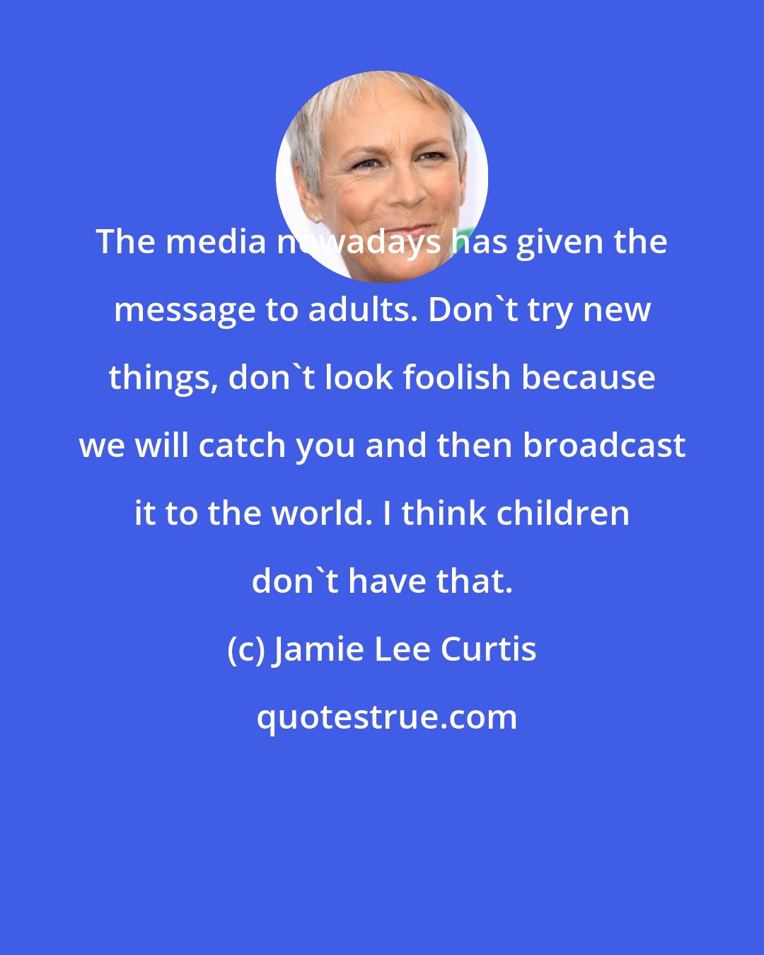 Jamie Lee Curtis: The media nowadays has given the message to adults. Don't try new things, don't look foolish because we will catch you and then broadcast it to the world. I think children don't have that.