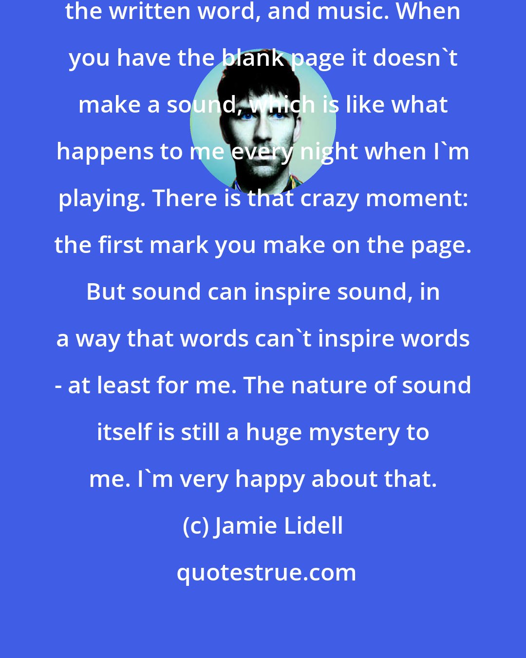 Jamie Lidell: There's a difference between writing, the written word, and music. When you have the blank page it doesn't make a sound, which is like what happens to me every night when I'm playing. There is that crazy moment: the first mark you make on the page. But sound can inspire sound, in a way that words can't inspire words - at least for me. The nature of sound itself is still a huge mystery to me. I'm very happy about that.