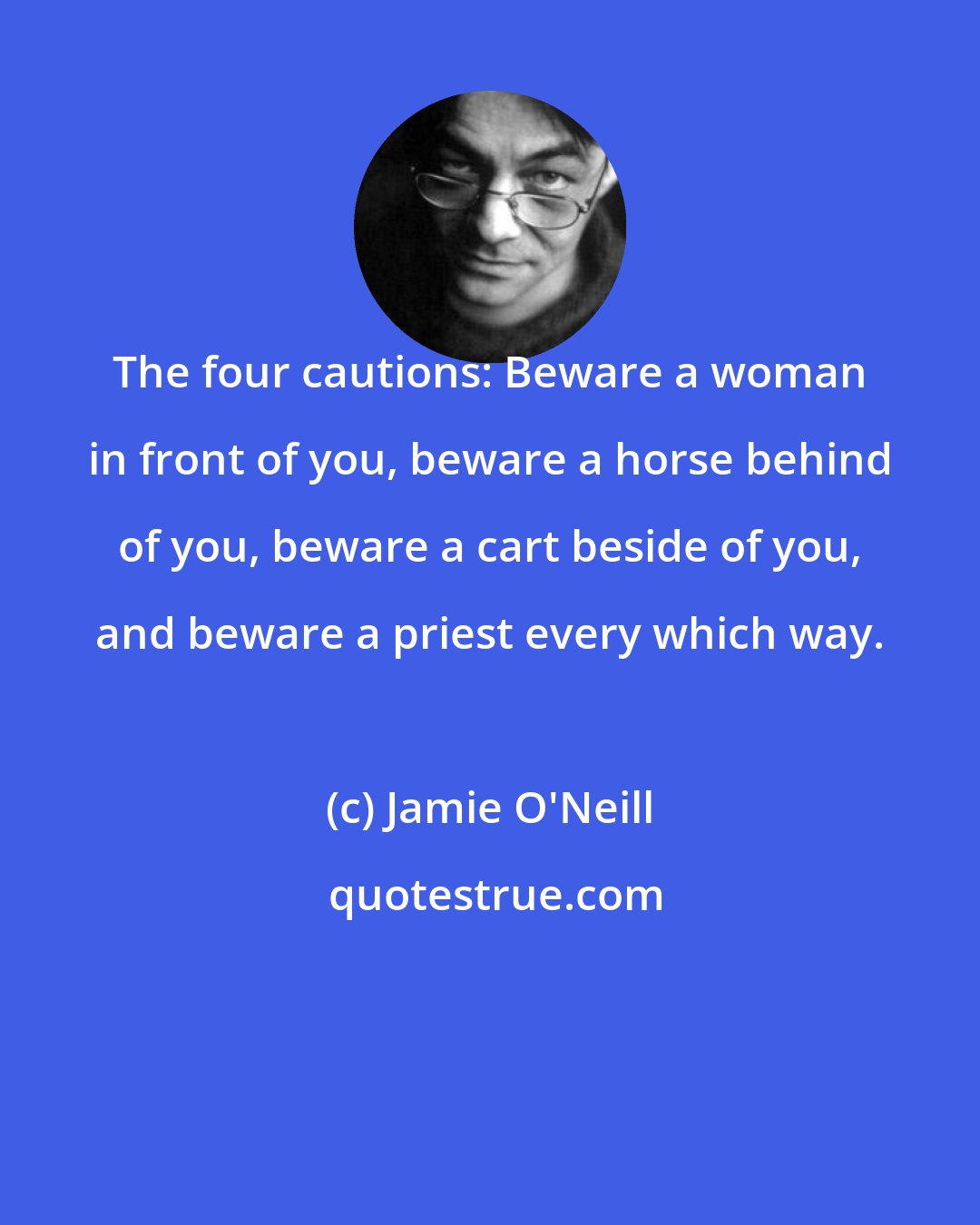 Jamie O'Neill: The four cautions: Beware a woman in front of you, beware a horse behind of you, beware a cart beside of you, and beware a priest every which way.