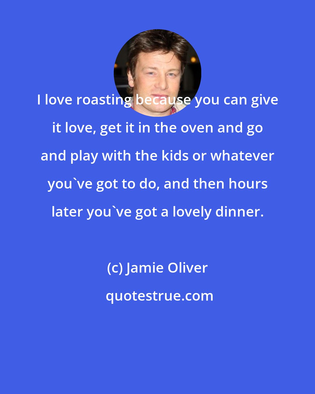 Jamie Oliver: I love roasting because you can give it love, get it in the oven and go and play with the kids or whatever you've got to do, and then hours later you've got a lovely dinner.
