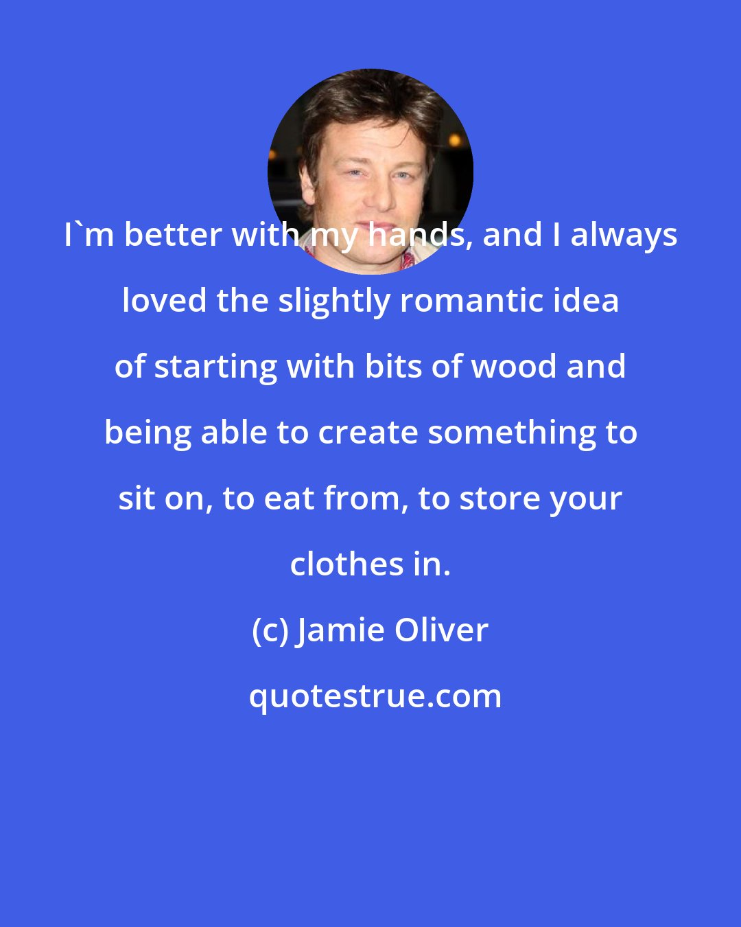 Jamie Oliver: I'm better with my hands, and I always loved the slightly romantic idea of starting with bits of wood and being able to create something to sit on, to eat from, to store your clothes in.