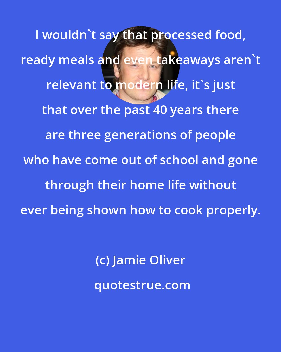 Jamie Oliver: I wouldn't say that processed food, ready meals and even takeaways aren't relevant to modern life, it's just that over the past 40 years there are three generations of people who have come out of school and gone through their home life without ever being shown how to cook properly.