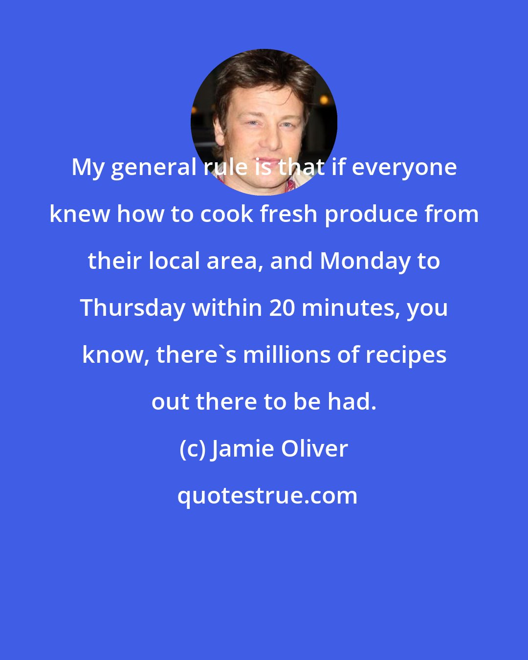 Jamie Oliver: My general rule is that if everyone knew how to cook fresh produce from their local area, and Monday to Thursday within 20 minutes, you know, there's millions of recipes out there to be had.