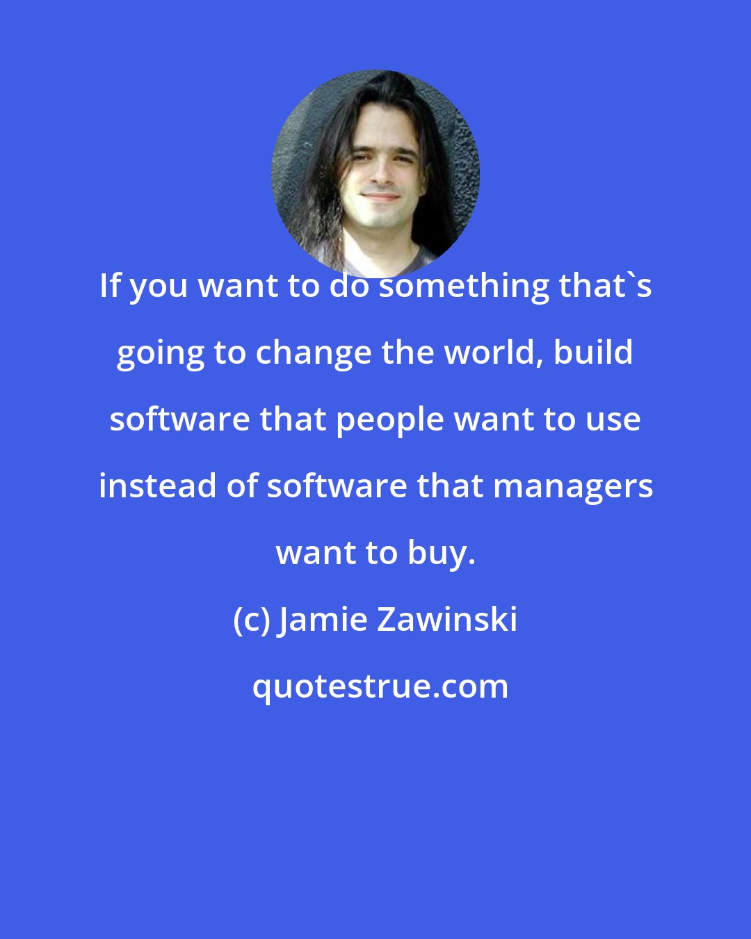 Jamie Zawinski: If you want to do something that's going to change the world, build software that people want to use instead of software that managers want to buy.