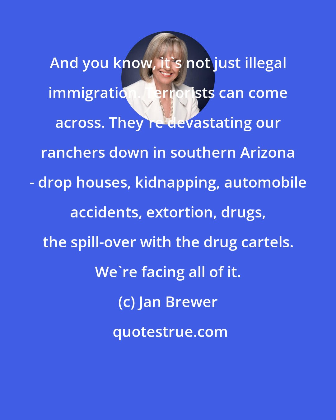 Jan Brewer: And you know, it's not just illegal immigration. Terrorists can come across. They're devastating our ranchers down in southern Arizona - drop houses, kidnapping, automobile accidents, extortion, drugs, the spill-over with the drug cartels. We're facing all of it.