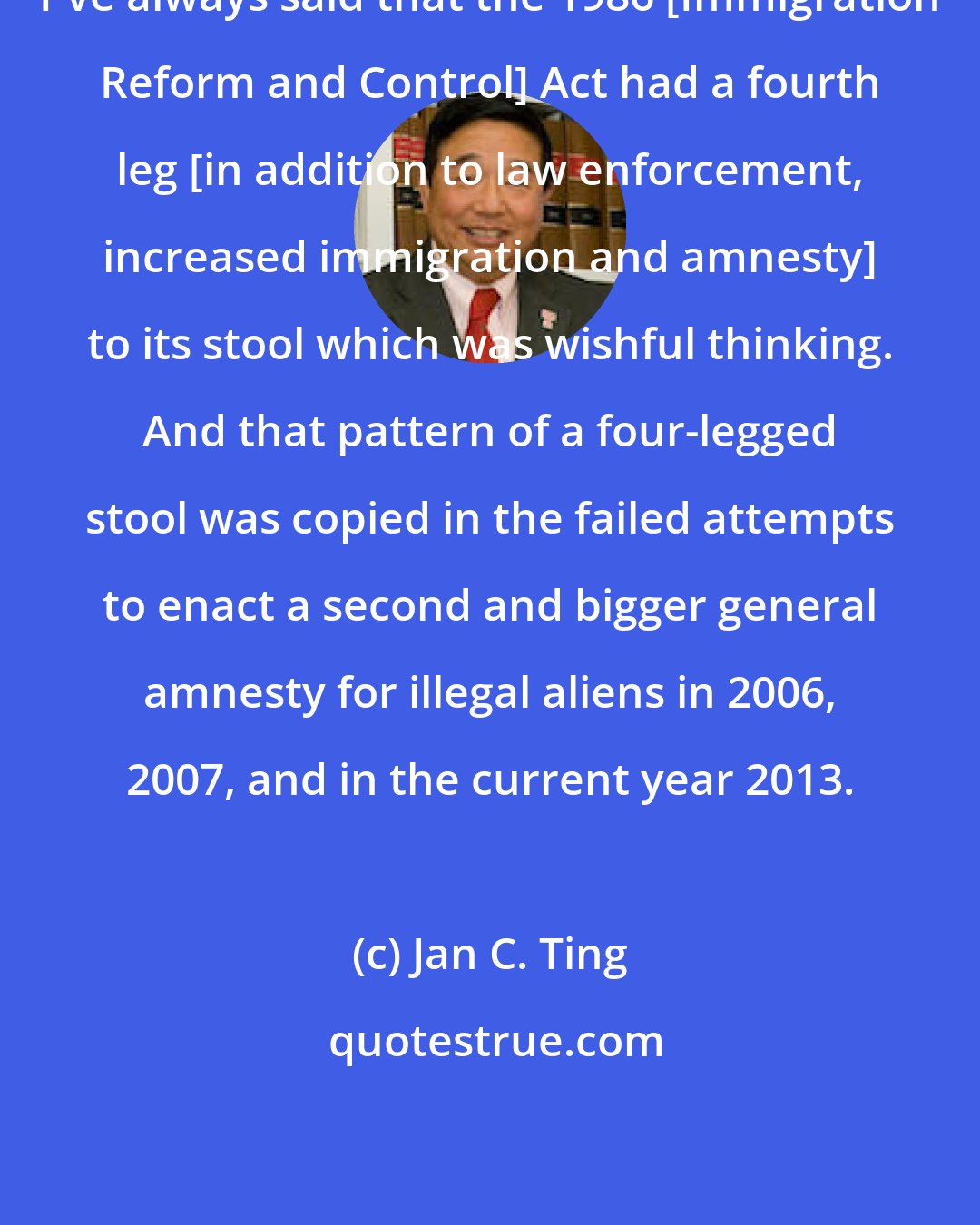 Jan C. Ting: I've always said that the 1986 [Immigration Reform and Control] Act had a fourth leg [in addition to law enforcement, increased immigration and amnesty] to its stool which was wishful thinking. And that pattern of a four-legged stool was copied in the failed attempts to enact a second and bigger general amnesty for illegal aliens in 2006, 2007, and in the current year 2013.