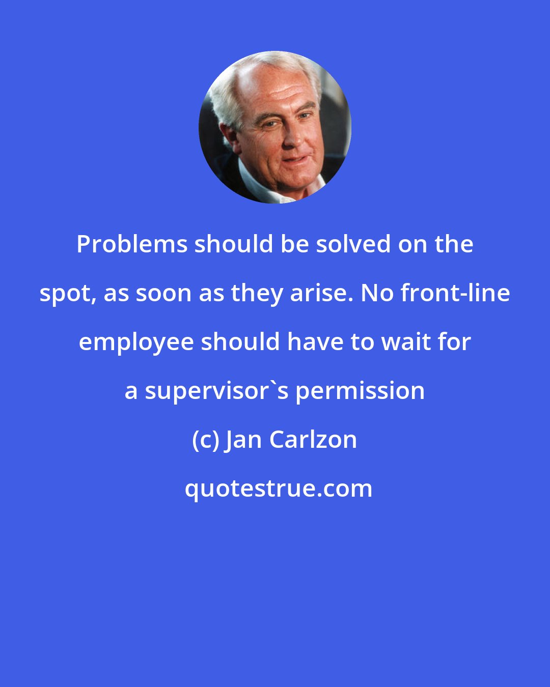 Jan Carlzon: Problems should be solved on the spot, as soon as they arise. No front-line employee should have to wait for a supervisor's permission