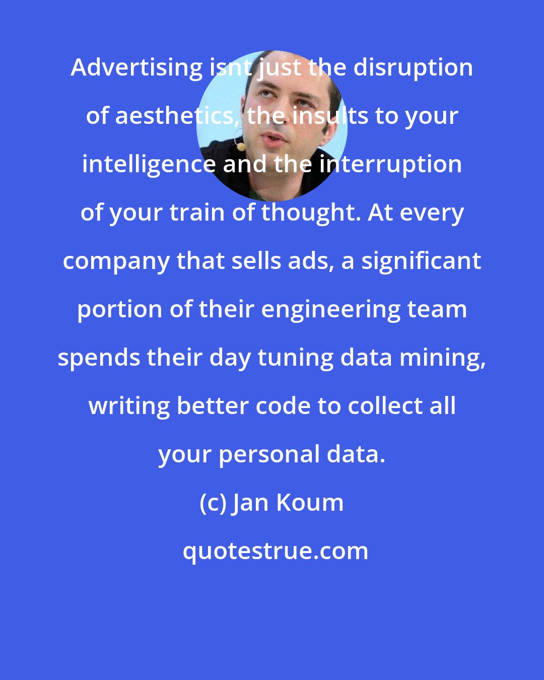 Jan Koum: Advertising isnt just the disruption of aesthetics, the insults to your intelligence and the interruption of your train of thought. At every company that sells ads, a significant portion of their engineering team spends their day tuning data mining, writing better code to collect all your personal data.