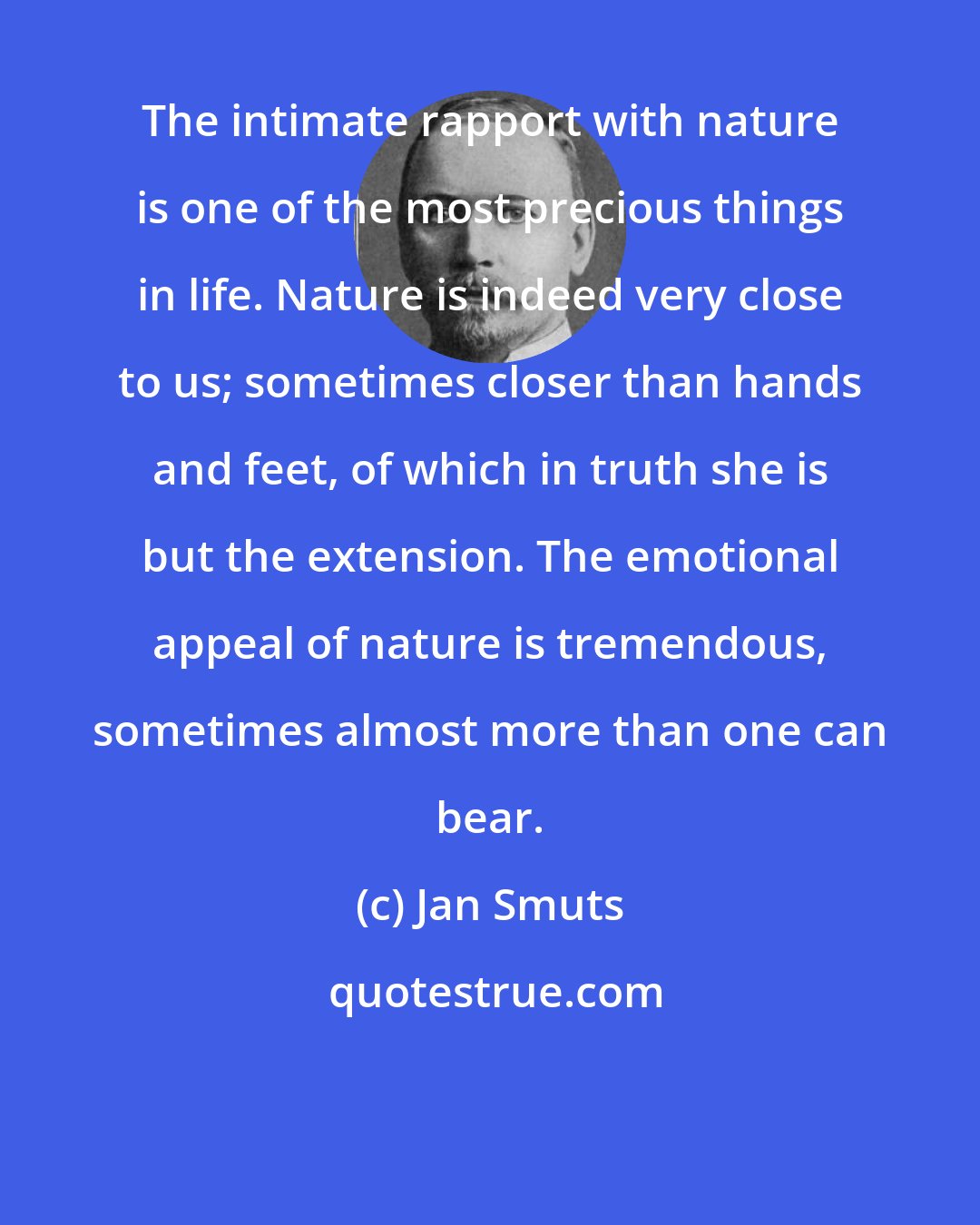 Jan Smuts: The intimate rapport with nature is one of the most precious things in life. Nature is indeed very close to us; sometimes closer than hands and feet, of which in truth she is but the extension. The emotional appeal of nature is tremendous, sometimes almost more than one can bear.