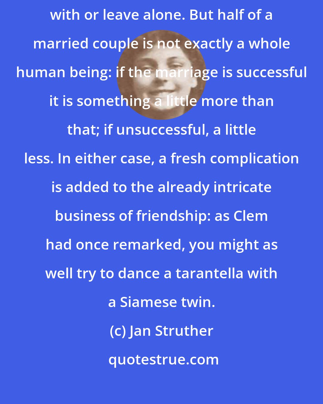 Jan Struther: A single person is a manageable entity, whom you can either make friends with or leave alone. But half of a married couple is not exactly a whole human being: if the marriage is successful it is something a little more than that; if unsuccessful, a little less. In either case, a fresh complication is added to the already intricate business of friendship: as Clem had once remarked, you might as well try to dance a tarantella with a Siamese twin.